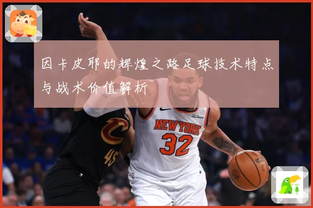 因卡皮耶的辉煌之路足球技术特点与战术价值解析