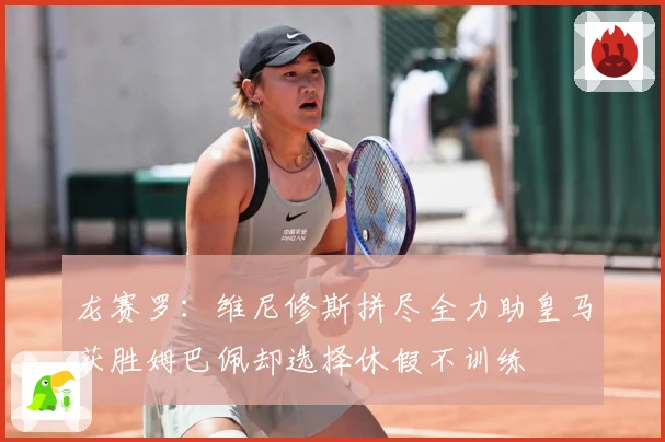 龙赛罗：维尼修斯拼尽全力助皇马获胜姆巴佩却选择休假不训练