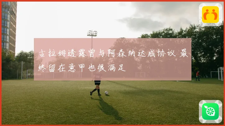 古拉姆透露曾与阿森纳达成协议 最终留在意甲也很满足