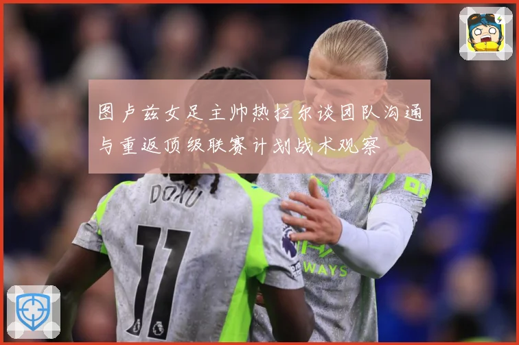 图卢兹女足主帅热拉尔谈团队沟通与重返顶级联赛计划战术观察