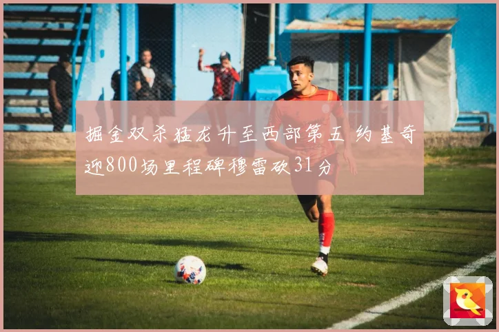 掘金双杀猛龙升至西部第五 约基奇迎800场里程碑穆雷砍31分