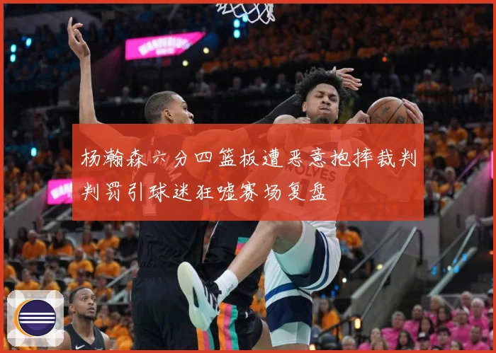 杨瀚森六分四篮板遭恶意抱摔裁判判罚引球迷狂嘘赛场复盘
