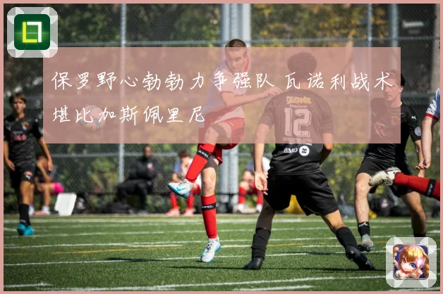 保罗野心勃勃力争强队 瓦诺利战术堪比加斯佩里尼