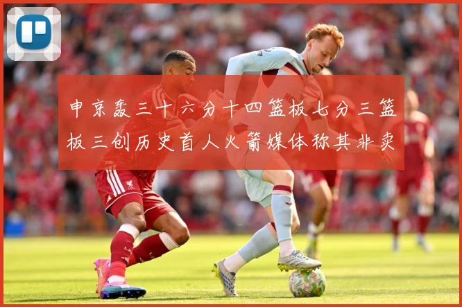 申京轰三十六分十四篮板七分三篮板三创历史首人火箭媒体称其非卖赛场复盘