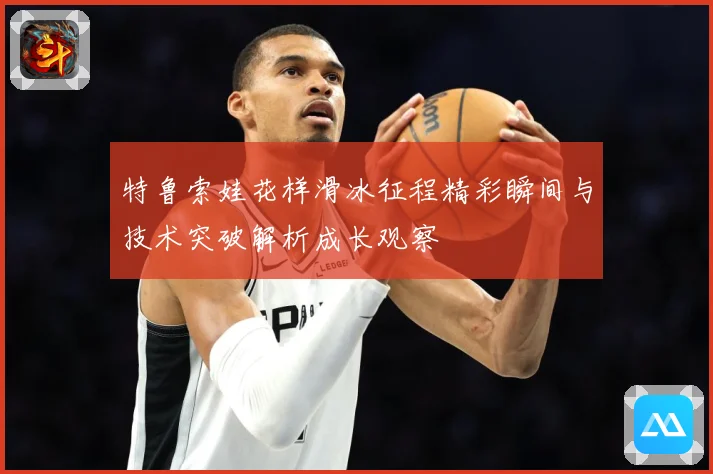 特鲁索娃花样滑冰征程精彩瞬间与技术突破解析成长观察