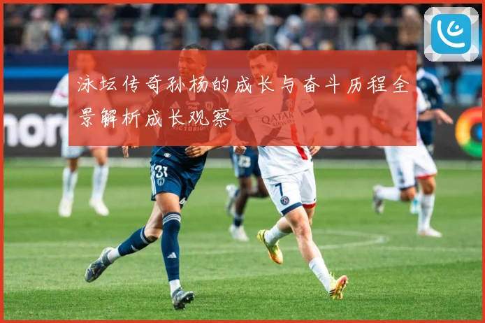 泳坛传奇孙杨的成长与奋斗历程全景解析成长观察